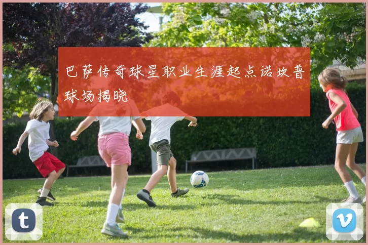 巴萨传奇球星职业生涯起点诺坎普球场揭晓