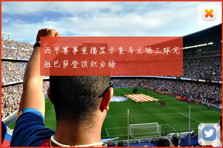 西甲赛事重播显示皇马主场三球完胜巴萨登顶积分榜