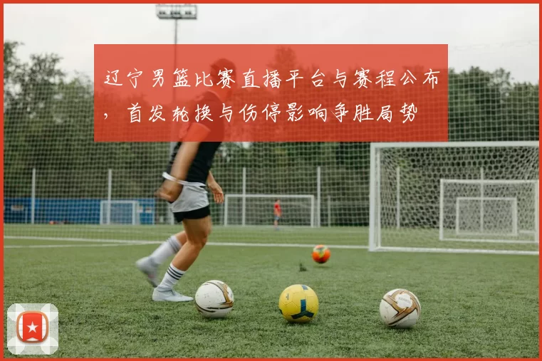 辽宁男篮比赛直播平台与赛程公布，首发轮换与伤停影响争胜局势