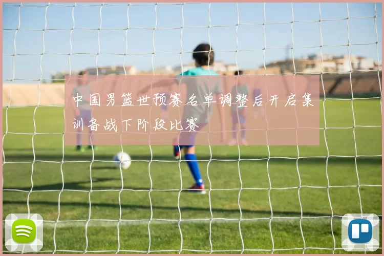 中国男篮世预赛名单调整后开启集训备战下阶段比赛