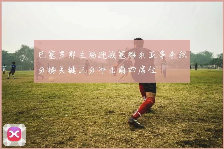 巴塞罗那主场迎战塞维利亚争夺积分榜关键三分冲击前四席位