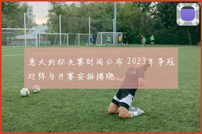 意大利杯决赛时间公布 2023年争冠对阵与开赛安排揭晓