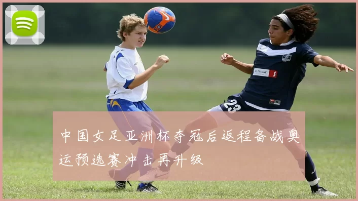 中国女足亚洲杯夺冠后返程备战奥运预选赛冲击再升级