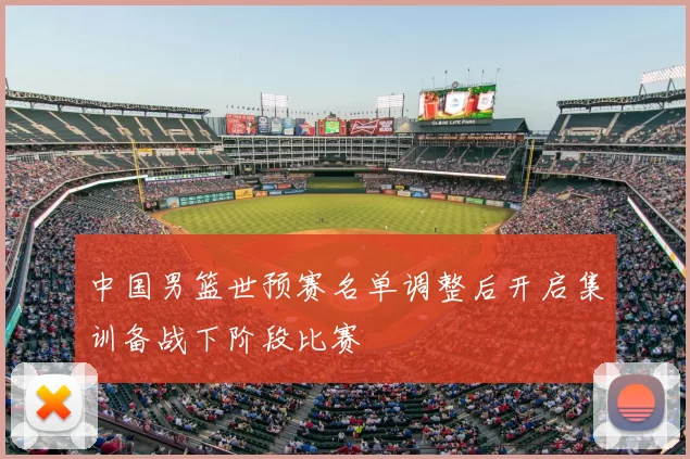 中国男篮世预赛名单调整后开启集训备战下阶段比赛