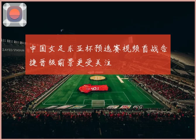 中国女足东亚杯预选赛视频首战告捷晋级前景更受关注