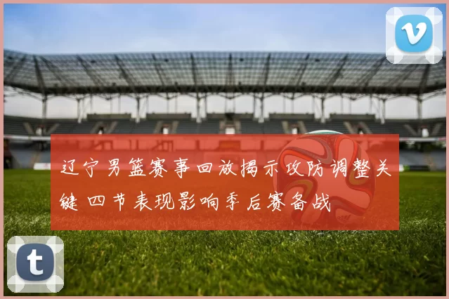 辽宁男篮赛事回放揭示攻防调整关键 四节表现影响季后赛备战