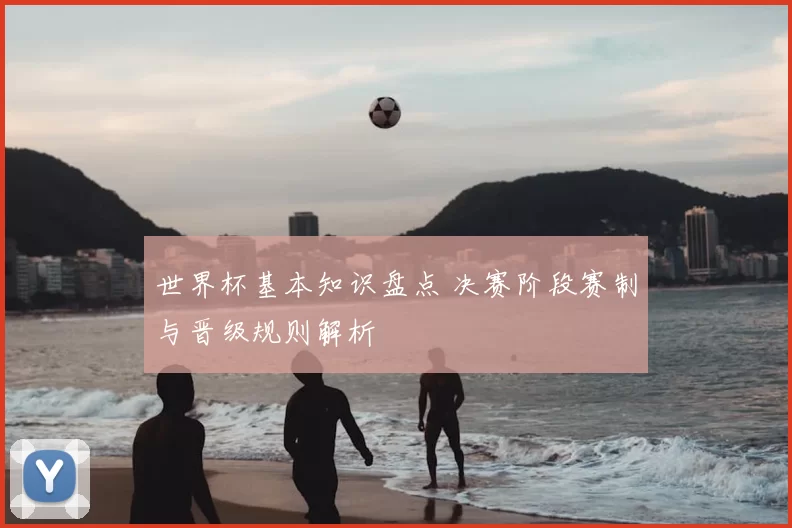 世界杯基本知识盘点 决赛阶段赛制与晋级规则解析