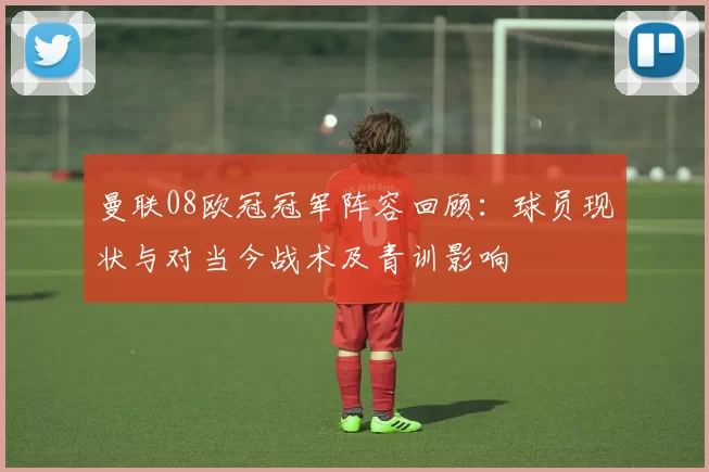 曼联08欧冠冠军阵容回顾：球员现状与对当今战术及青训影响