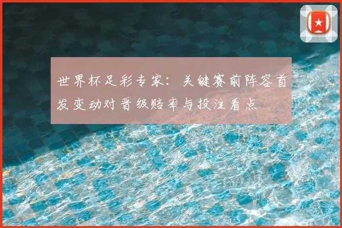 世界杯足彩专家：关键赛前阵容首发变动对晋级赔率与投注看点