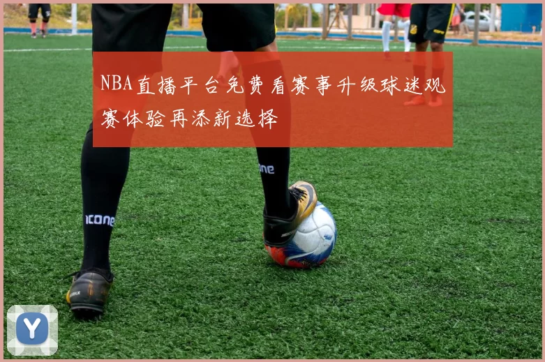 NBA直播平台免费看赛事升级球迷观赛体验再添新选择