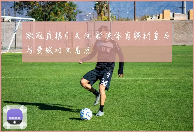 欧冠直播引关注 新浪体育解析皇马与曼城对决看点