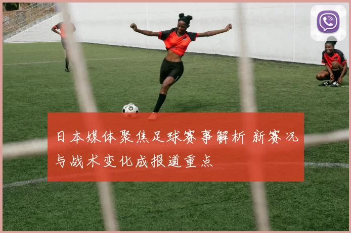 日本媒体聚焦足球赛事解析 新赛况与战术变化成报道重点