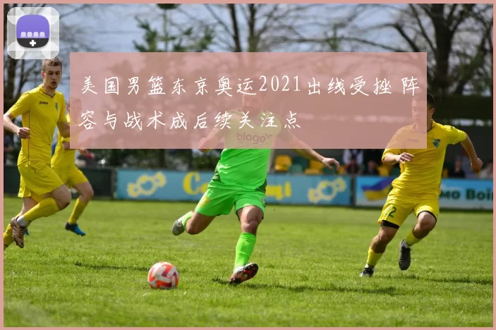 美国男篮东京奥运2021出线受挫 阵容与战术成后续关注点