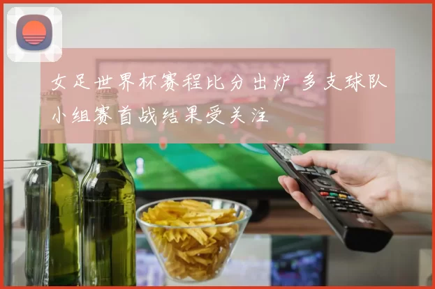 女足世界杯赛程比分出炉 多支球队小组赛首战结果受关注