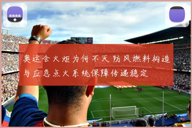 奥运会火炬为何不灭 防风燃料构造与应急点火系统保障传递稳定
