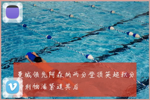 曼城领先阿森纳两分登顶英超积分榜利物浦紧追其后