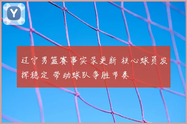辽宁男篮赛事实录更新 核心球员发挥稳定 带动球队争胜节奏