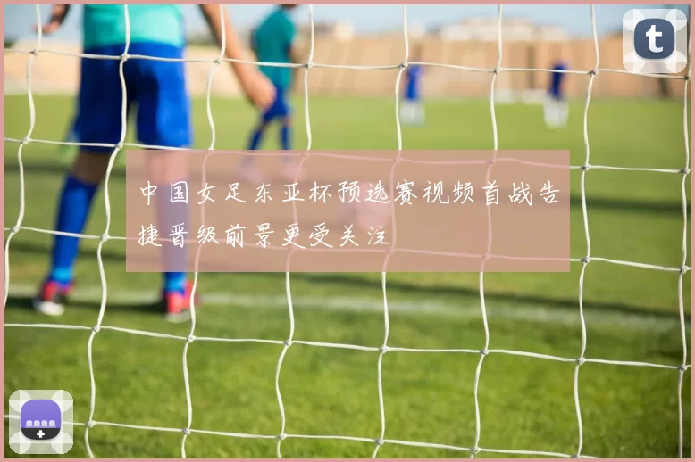 中国女足东亚杯预选赛视频首战告捷晋级前景更受关注