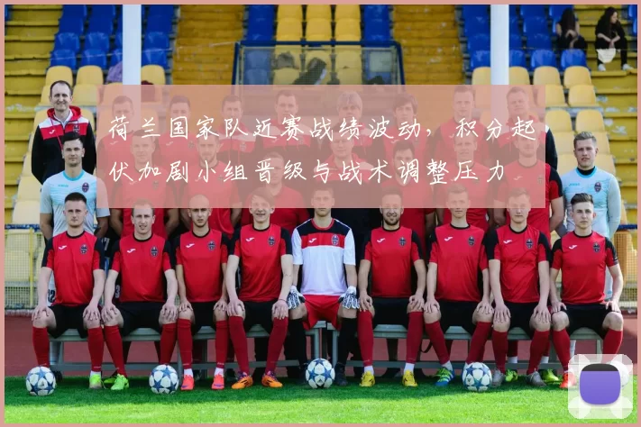 荷兰国家队近赛战绩波动，积分起伏加剧小组晋级与战术调整压力