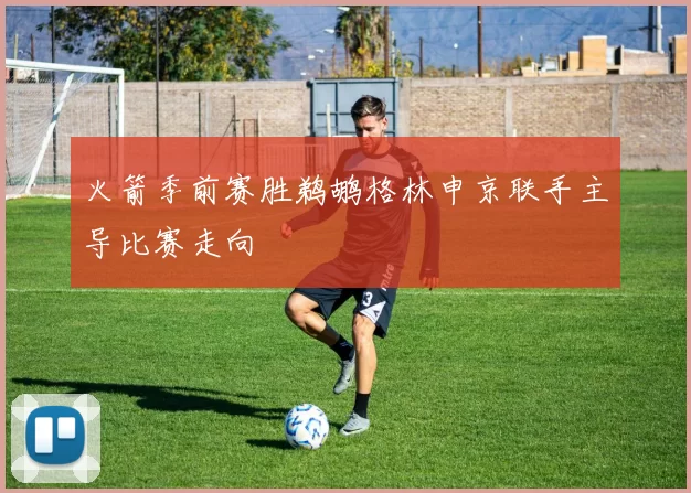 火箭季前赛胜鹈鹕格林申京联手主导比赛走向