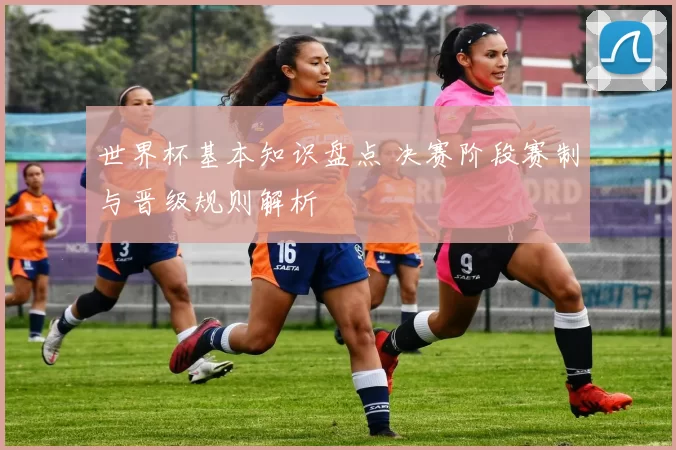 世界杯基本知识盘点 决赛阶段赛制与晋级规则解析